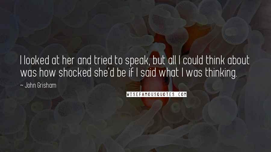 John Grisham Quotes: I looked at her and tried to speak, but all I could think about was how shocked she'd be if I said what I was thinking.