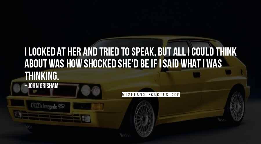 John Grisham Quotes: I looked at her and tried to speak, but all I could think about was how shocked she'd be if I said what I was thinking.