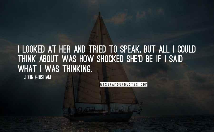 John Grisham Quotes: I looked at her and tried to speak, but all I could think about was how shocked she'd be if I said what I was thinking.