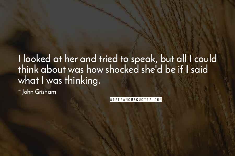 John Grisham Quotes: I looked at her and tried to speak, but all I could think about was how shocked she'd be if I said what I was thinking.