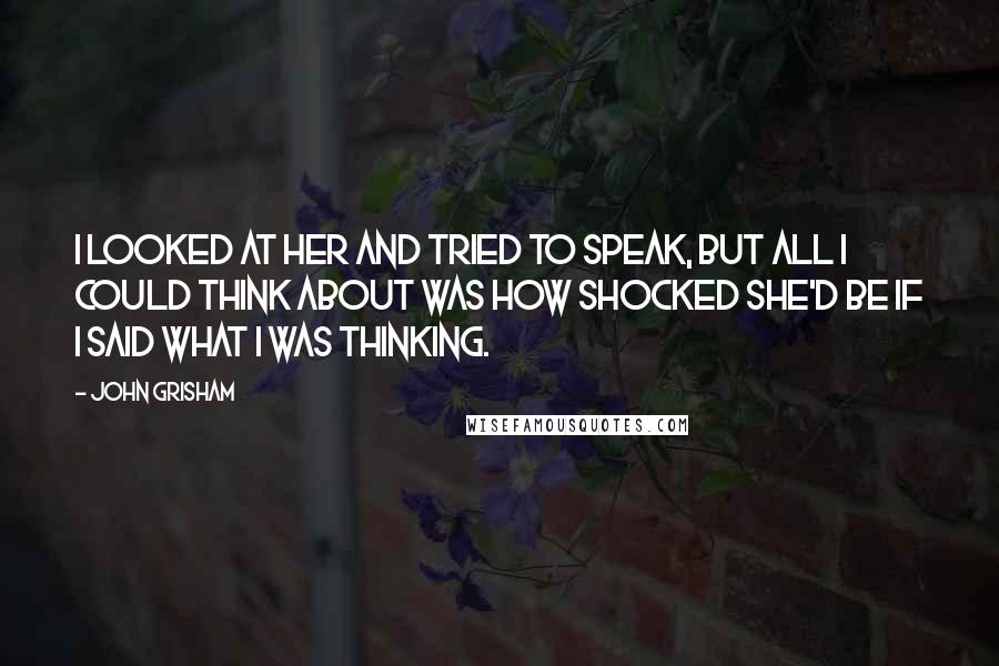 John Grisham Quotes: I looked at her and tried to speak, but all I could think about was how shocked she'd be if I said what I was thinking.