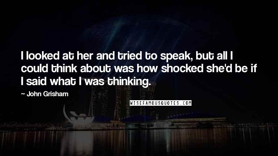 John Grisham Quotes: I looked at her and tried to speak, but all I could think about was how shocked she'd be if I said what I was thinking.