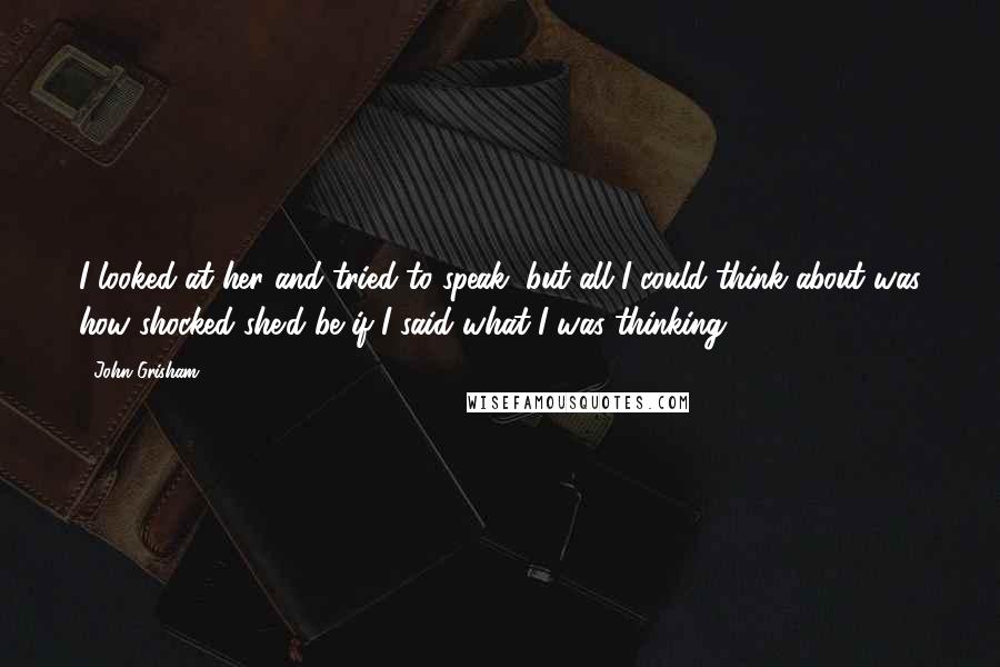 John Grisham Quotes: I looked at her and tried to speak, but all I could think about was how shocked she'd be if I said what I was thinking.