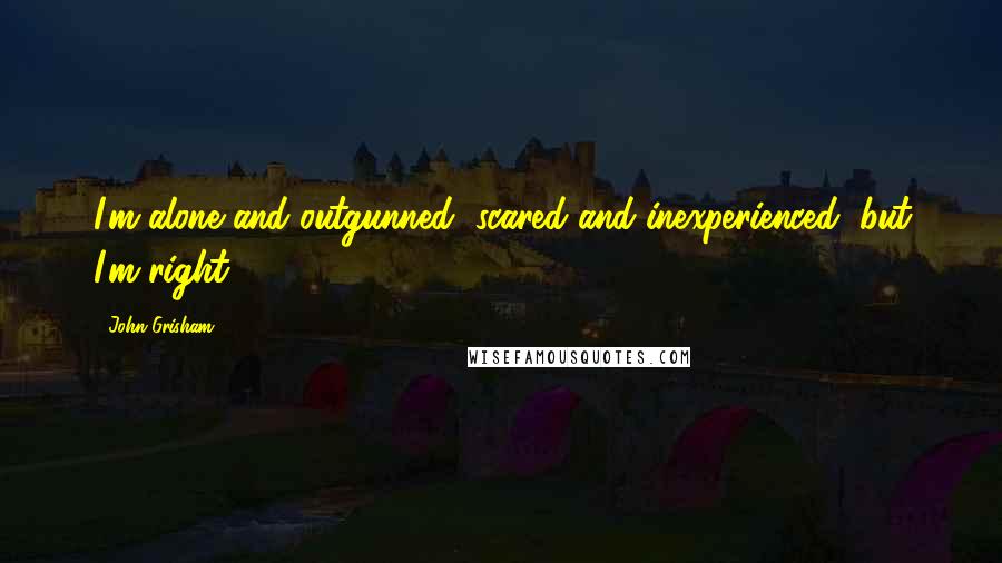John Grisham Quotes: I'm alone and outgunned, scared and inexperienced, but I'm right.
