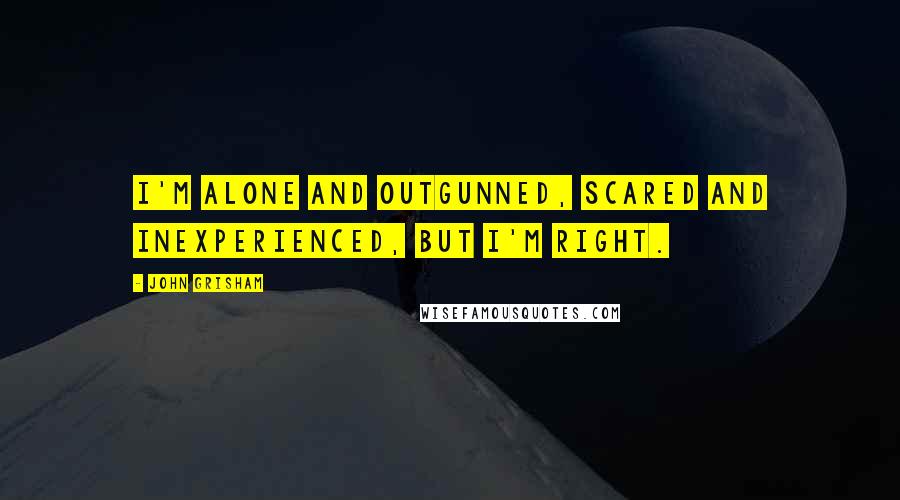 John Grisham Quotes: I'm alone and outgunned, scared and inexperienced, but I'm right.