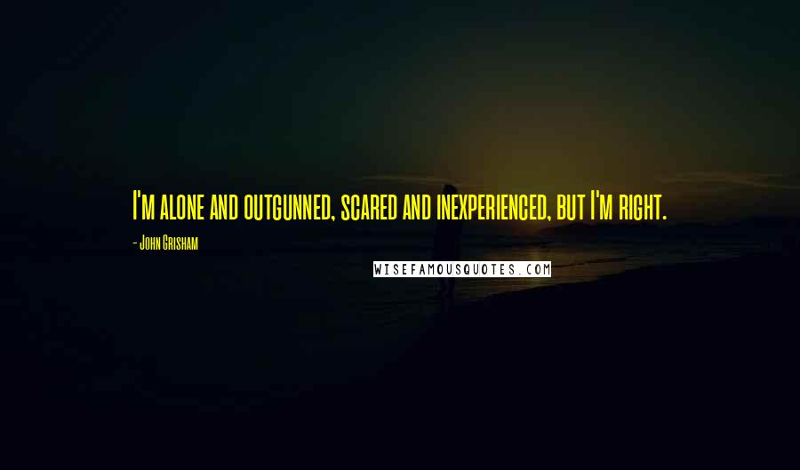 John Grisham Quotes: I'm alone and outgunned, scared and inexperienced, but I'm right.