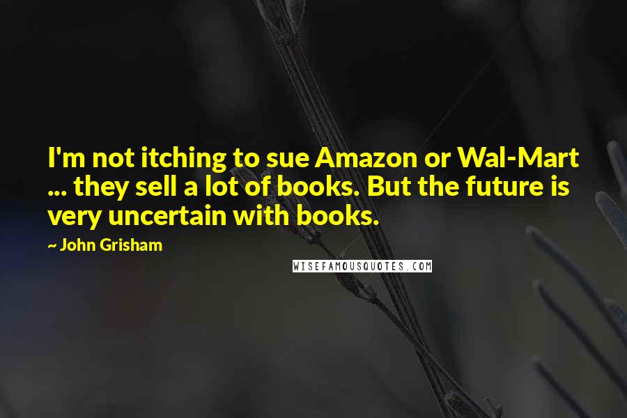 John Grisham Quotes: I'm not itching to sue Amazon or Wal-Mart ... they sell a lot of books. But the future is very uncertain with books.