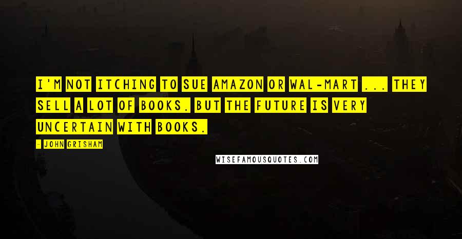 John Grisham Quotes: I'm not itching to sue Amazon or Wal-Mart ... they sell a lot of books. But the future is very uncertain with books.
