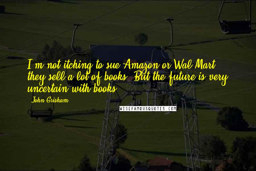 John Grisham Quotes: I'm not itching to sue Amazon or Wal-Mart ... they sell a lot of books. But the future is very uncertain with books.