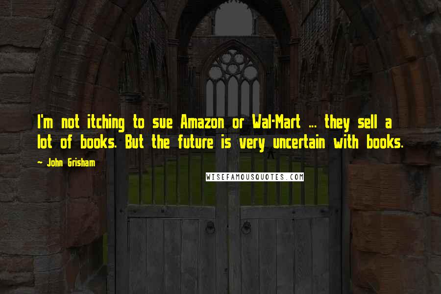 John Grisham Quotes: I'm not itching to sue Amazon or Wal-Mart ... they sell a lot of books. But the future is very uncertain with books.