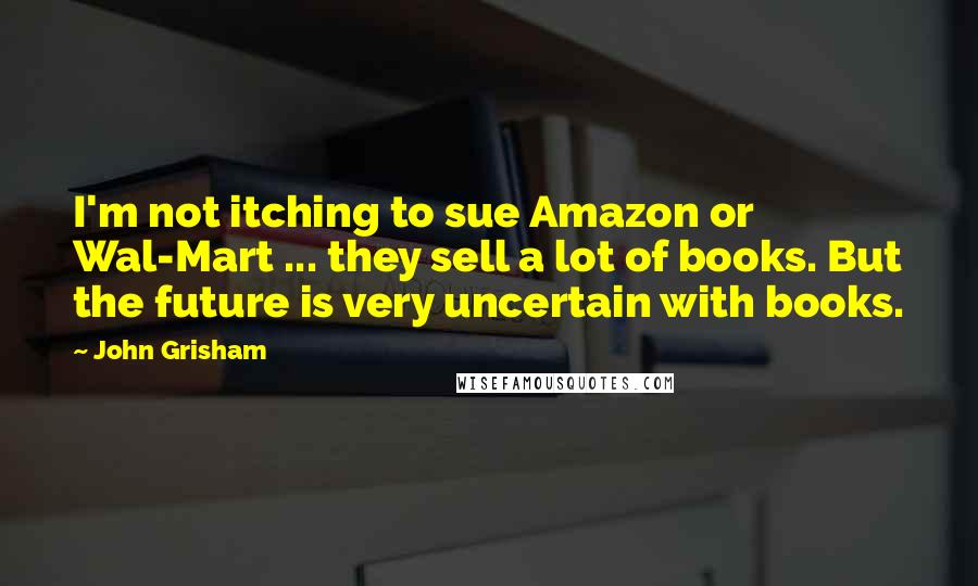 John Grisham Quotes: I'm not itching to sue Amazon or Wal-Mart ... they sell a lot of books. But the future is very uncertain with books.