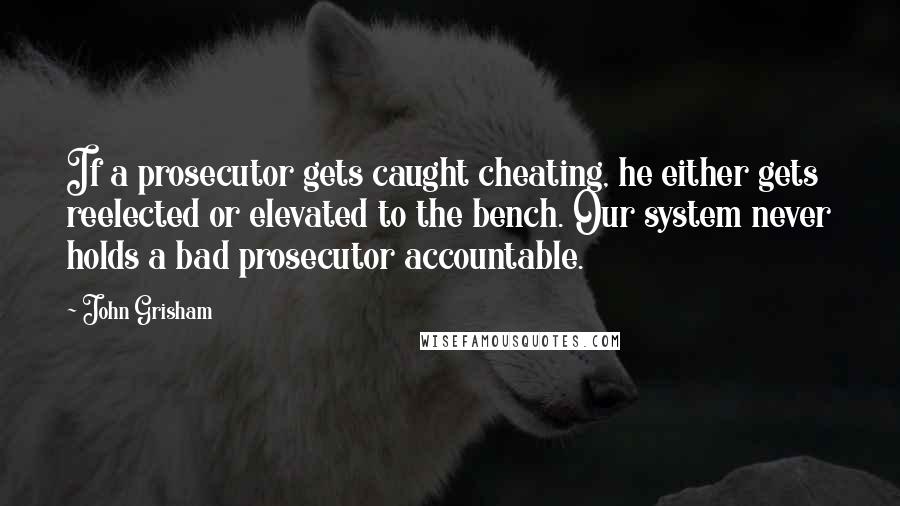 John Grisham Quotes: If a prosecutor gets caught cheating, he either gets reelected or elevated to the bench. Our system never holds a bad prosecutor accountable.