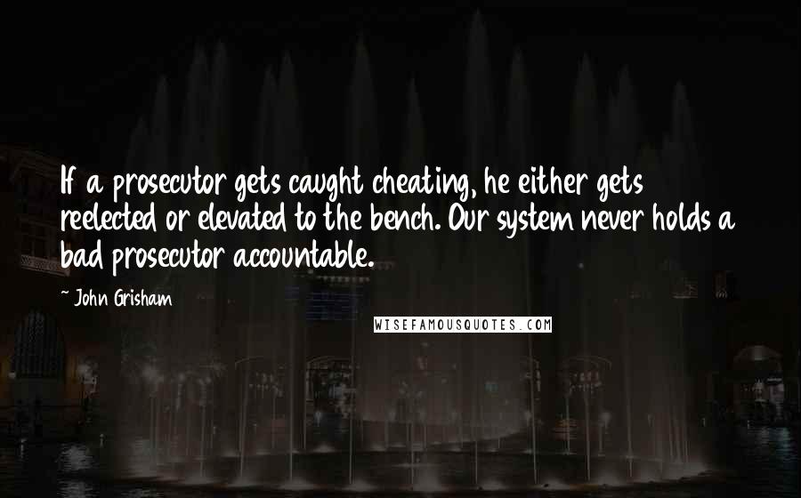 John Grisham Quotes: If a prosecutor gets caught cheating, he either gets reelected or elevated to the bench. Our system never holds a bad prosecutor accountable.