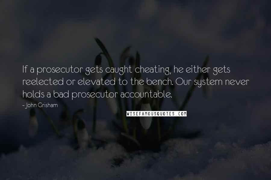 John Grisham Quotes: If a prosecutor gets caught cheating, he either gets reelected or elevated to the bench. Our system never holds a bad prosecutor accountable.