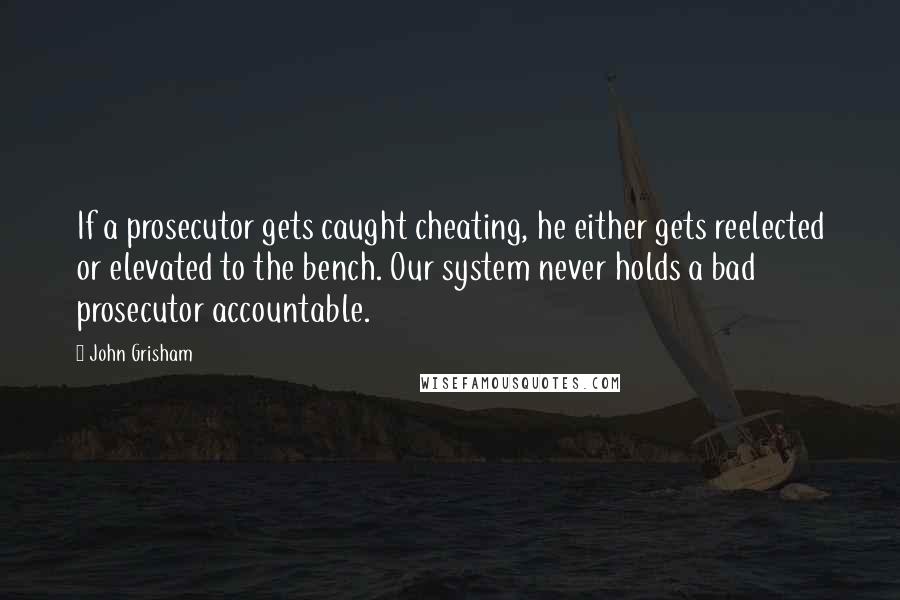 John Grisham Quotes: If a prosecutor gets caught cheating, he either gets reelected or elevated to the bench. Our system never holds a bad prosecutor accountable.