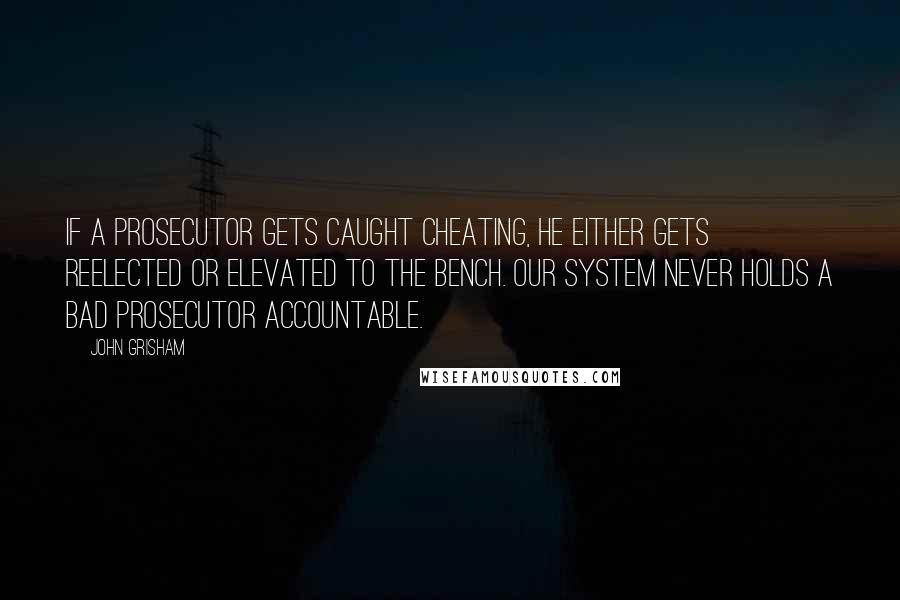 John Grisham Quotes: If a prosecutor gets caught cheating, he either gets reelected or elevated to the bench. Our system never holds a bad prosecutor accountable.