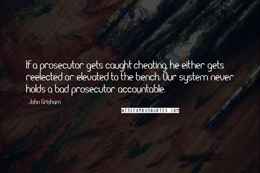 John Grisham Quotes: If a prosecutor gets caught cheating, he either gets reelected or elevated to the bench. Our system never holds a bad prosecutor accountable.