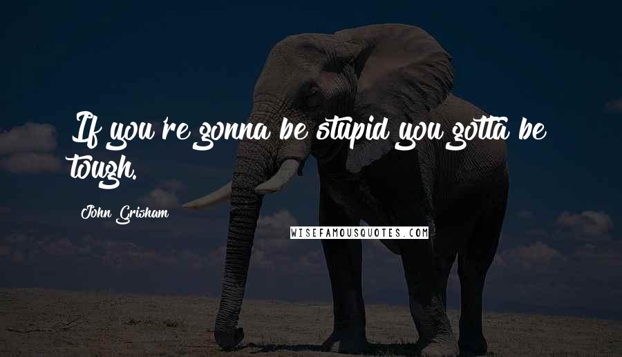 John Grisham Quotes: If you're gonna be stupid you gotta be tough.