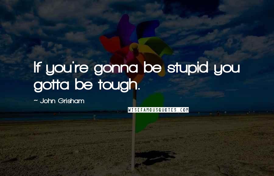 John Grisham Quotes: If you're gonna be stupid you gotta be tough.