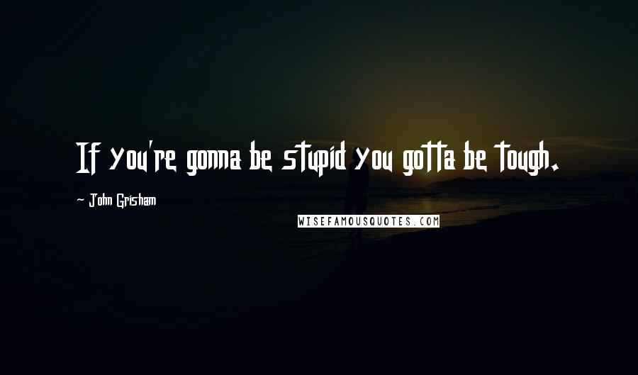 John Grisham Quotes: If you're gonna be stupid you gotta be tough.