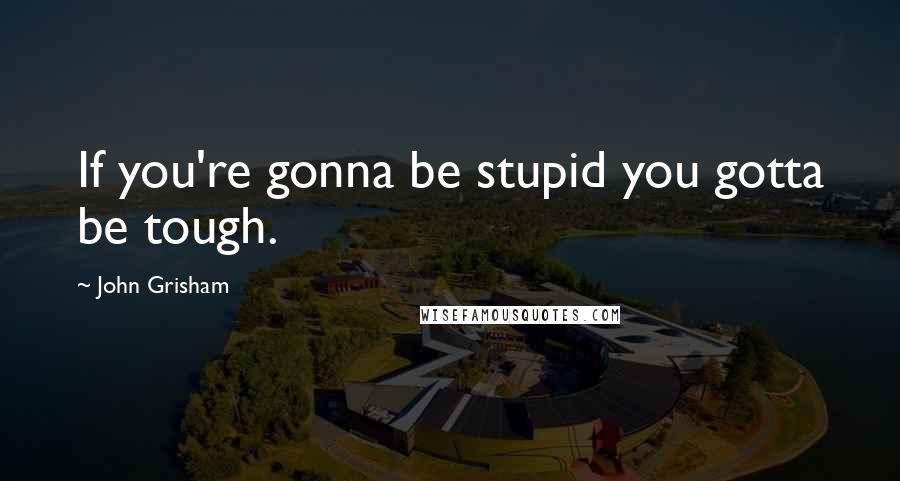 John Grisham Quotes: If you're gonna be stupid you gotta be tough.