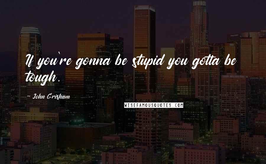 John Grisham Quotes: If you're gonna be stupid you gotta be tough.