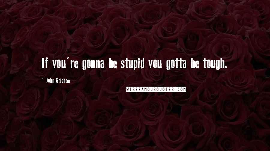 John Grisham Quotes: If you're gonna be stupid you gotta be tough.