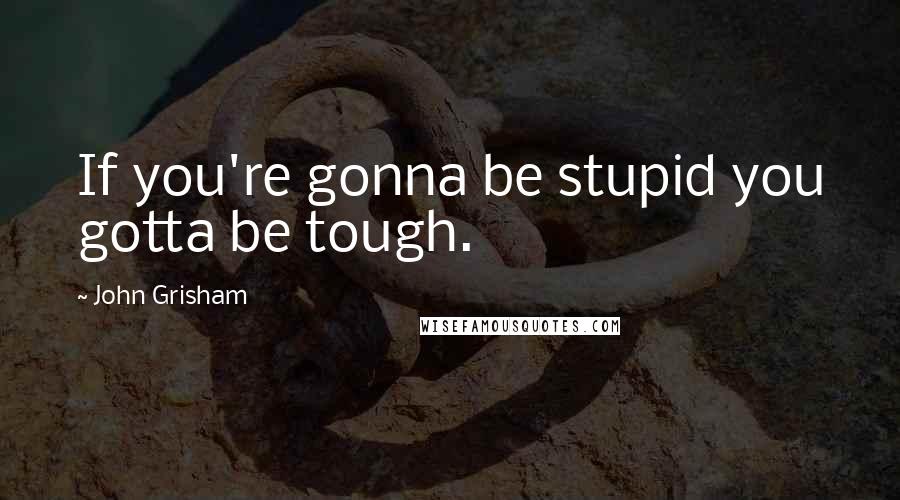 John Grisham Quotes: If you're gonna be stupid you gotta be tough.