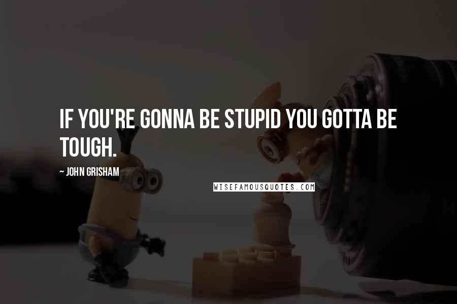 John Grisham Quotes: If you're gonna be stupid you gotta be tough.