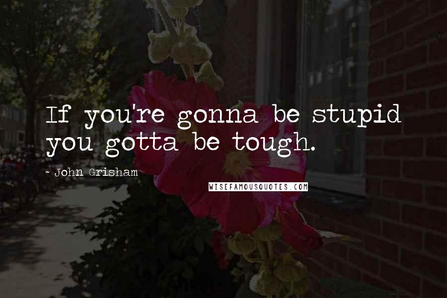 John Grisham Quotes: If you're gonna be stupid you gotta be tough.