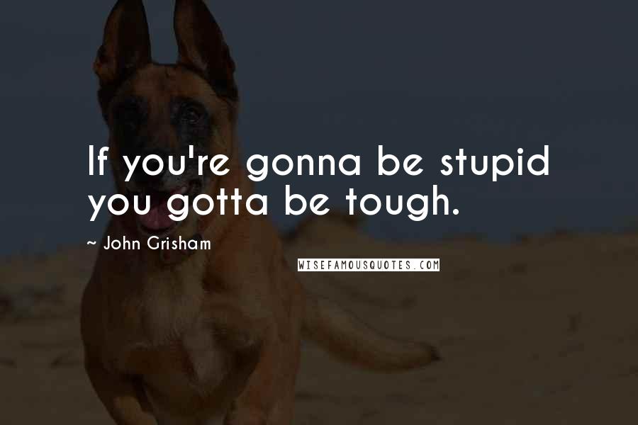 John Grisham Quotes: If you're gonna be stupid you gotta be tough.