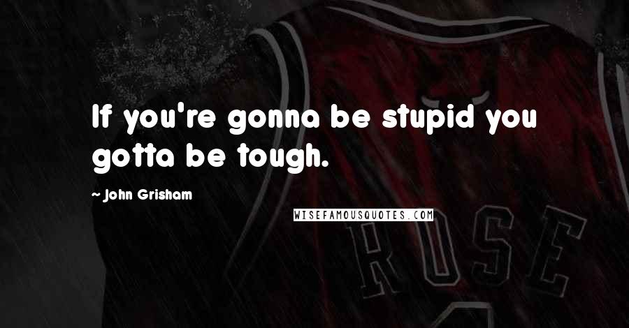 John Grisham Quotes: If you're gonna be stupid you gotta be tough.