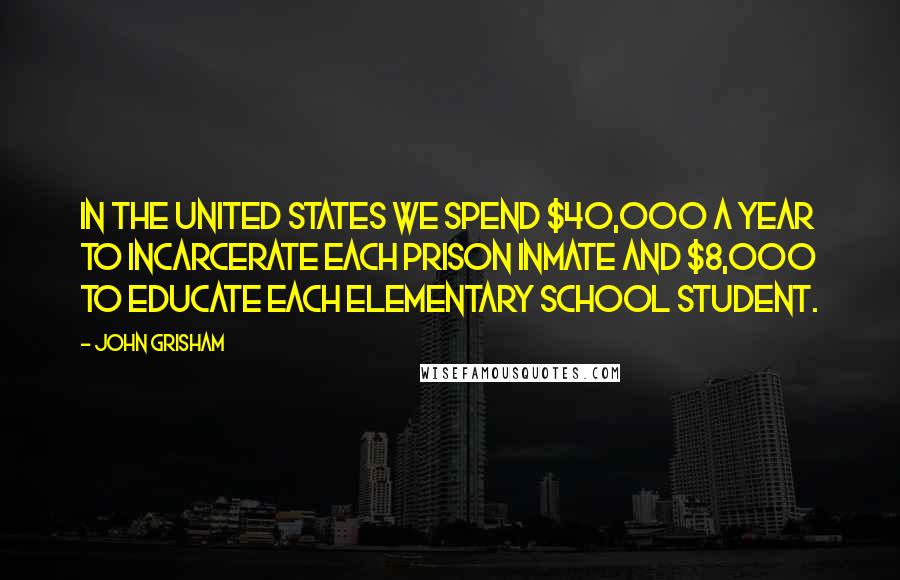John Grisham Quotes: In the United States we spend $40,000 a year to incarcerate each prison inmate and $8,000 to educate each elementary school student.