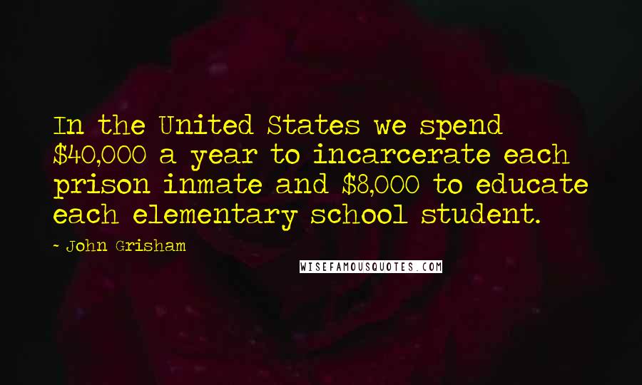 John Grisham Quotes: In the United States we spend $40,000 a year to incarcerate each prison inmate and $8,000 to educate each elementary school student.