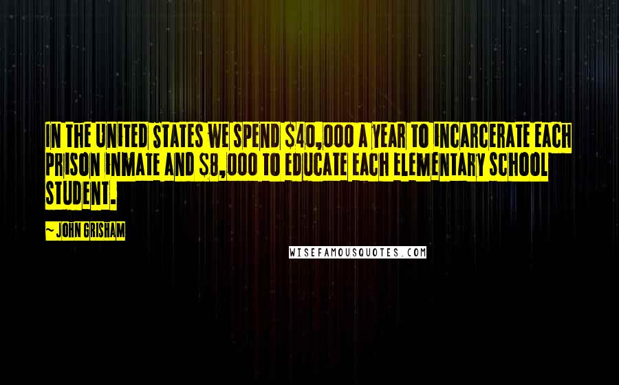 John Grisham Quotes: In the United States we spend $40,000 a year to incarcerate each prison inmate and $8,000 to educate each elementary school student.