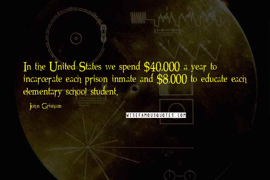 John Grisham Quotes: In the United States we spend $40,000 a year to incarcerate each prison inmate and $8,000 to educate each elementary school student.