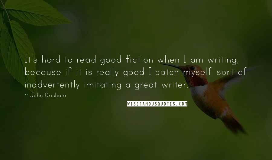 John Grisham Quotes: It's hard to read good fiction when I am writing, because if it is really good I catch myself sort of inadvertently imitating a great writer.