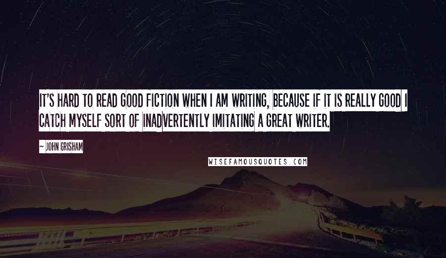 John Grisham Quotes: It's hard to read good fiction when I am writing, because if it is really good I catch myself sort of inadvertently imitating a great writer.