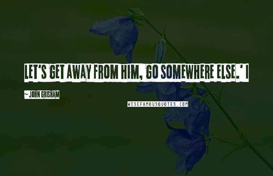 John Grisham Quotes: let's get away from him, go somewhere else.' I