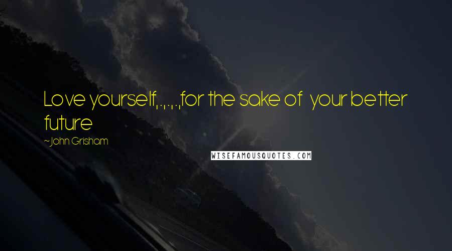 John Grisham Quotes: Love yourself,.,.,.,for the sake of your better future