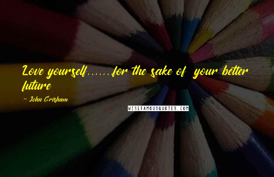 John Grisham Quotes: Love yourself,.,.,.,for the sake of your better future