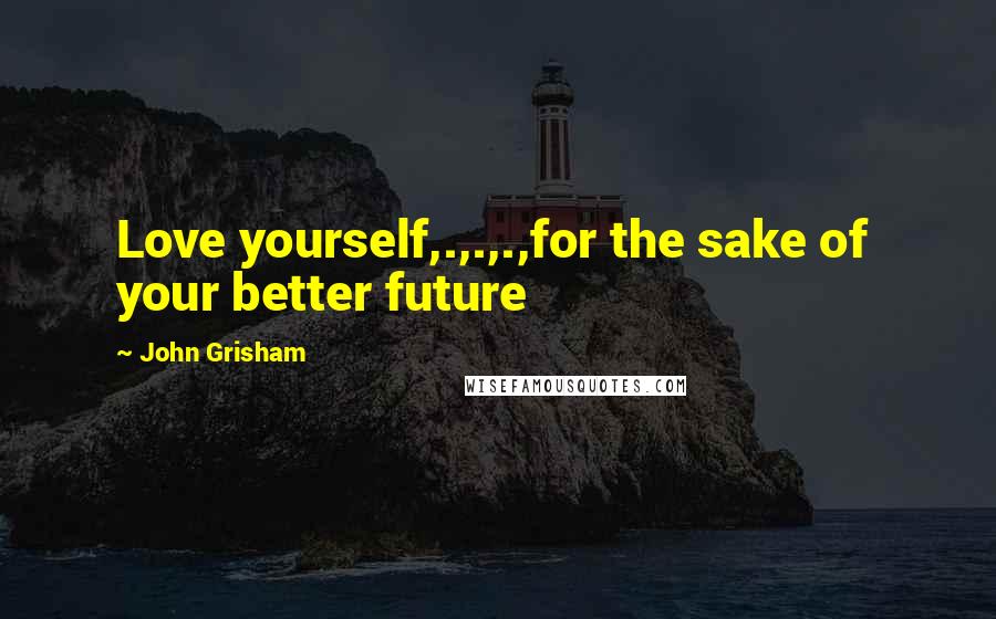 John Grisham Quotes: Love yourself,.,.,.,for the sake of  your better future