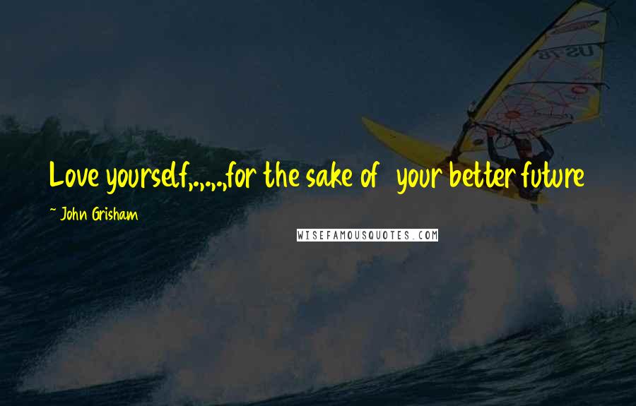 John Grisham Quotes: Love yourself,.,.,.,for the sake of  your better future