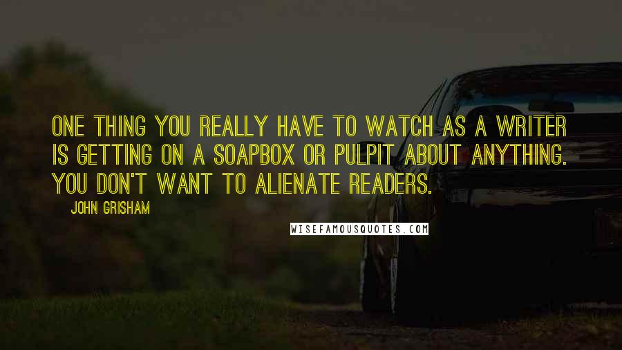 John Grisham Quotes: One thing you really have to watch as a writer is getting on a soapbox or pulpit about anything. You don't want to alienate readers.