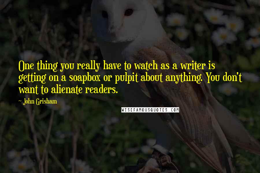 John Grisham Quotes: One thing you really have to watch as a writer is getting on a soapbox or pulpit about anything. You don't want to alienate readers.