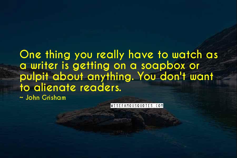 John Grisham Quotes: One thing you really have to watch as a writer is getting on a soapbox or pulpit about anything. You don't want to alienate readers.