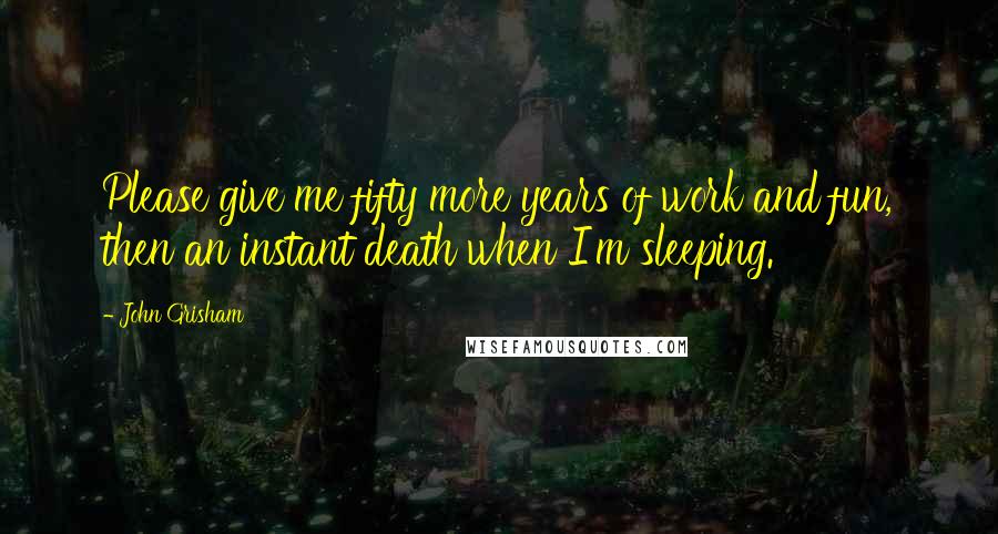 John Grisham Quotes: Please give me fifty more years of work and fun, then an instant death when I'm sleeping.