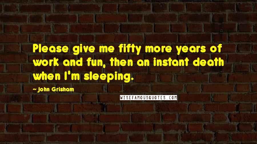 John Grisham Quotes: Please give me fifty more years of work and fun, then an instant death when I'm sleeping.