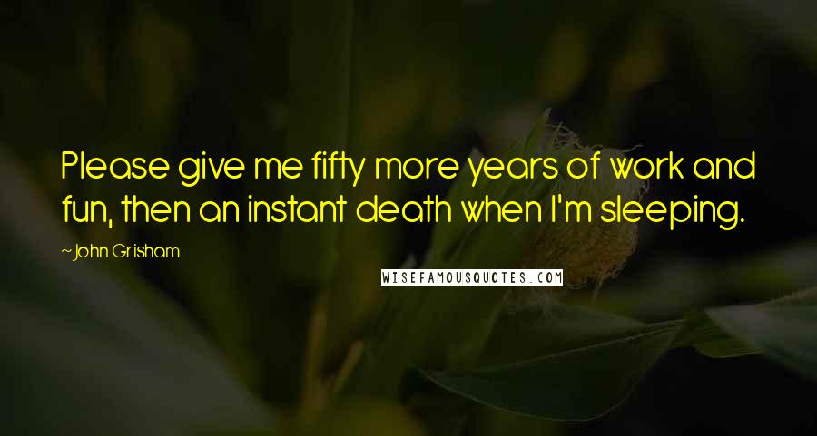 John Grisham Quotes: Please give me fifty more years of work and fun, then an instant death when I'm sleeping.