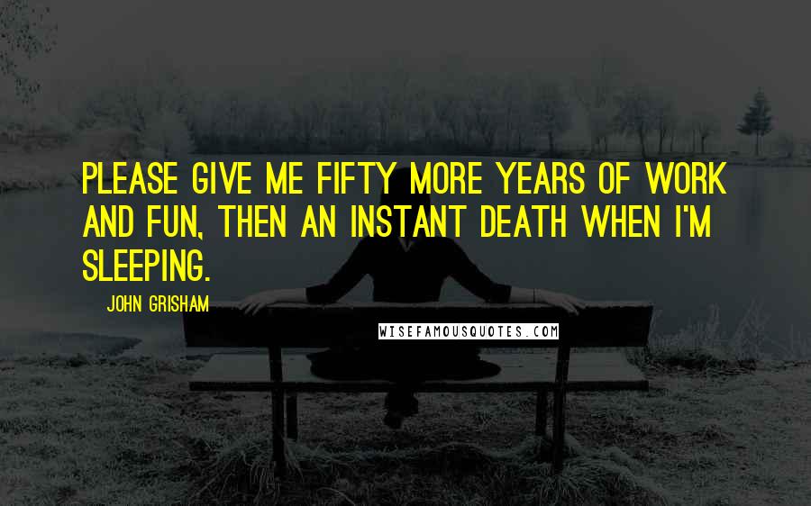 John Grisham Quotes: Please give me fifty more years of work and fun, then an instant death when I'm sleeping.